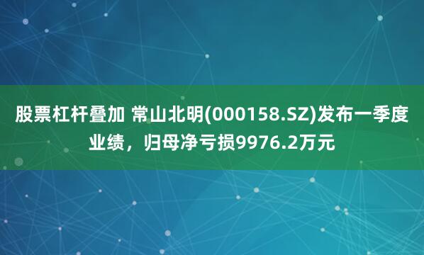 股票杠杆叠加 常山北明(000158.SZ)发布一季度业绩，归母净亏损9976.2万元