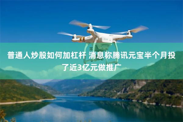 普通人炒股如何加杠杆 消息称腾讯元宝半个月投了近3亿元做推广