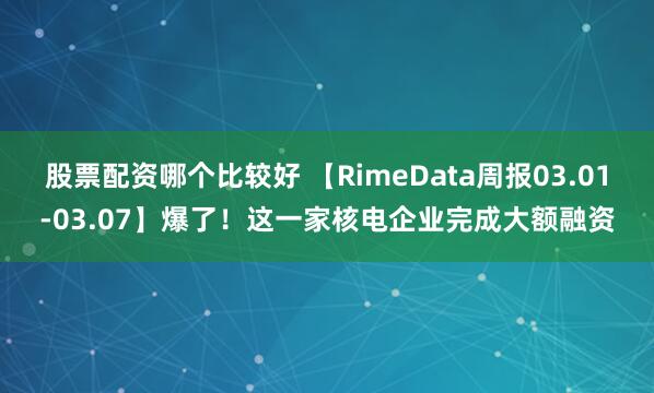 股票配资哪个比较好 【RimeData周报03.01-03.07】爆了！这一家核电企业完成大额融资