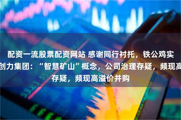 配资一流股票配资网站 感谢同行衬托，铁公鸡实至名归！创力集团：“智慧矿山”概念，公司治理存疑，频现高溢价并购