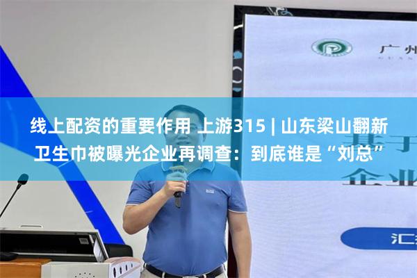 线上配资的重要作用 上游315 | 山东梁山翻新卫生巾被曝光企业再调查：到底谁是“刘总”