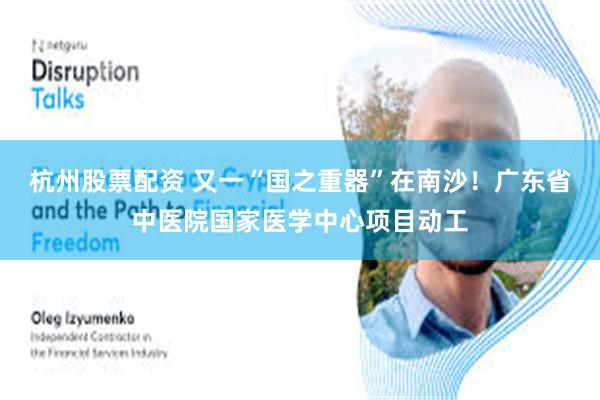 杭州股票配资 又一“国之重器”在南沙！广东省中医院国家医学中心项目动工