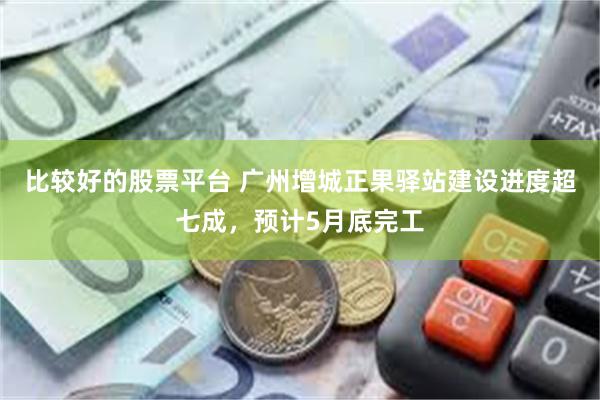 比较好的股票平台 广州增城正果驿站建设进度超七成，预计5月底完工