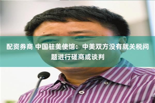 配资券商 中国驻美使馆：中美双方没有就关税问题进行磋商或谈判