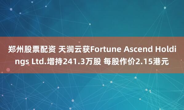 郑州股票配资 天润云获Fortune Ascend Holdings Ltd.增持241.3万股 每股作价2.15港元