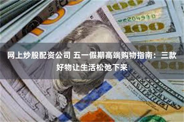 网上炒股配资公司 五一假期高端购物指南：三款好物让生活松弛下来