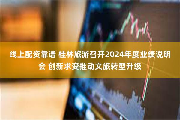 线上配资靠谱 桂林旅游召开2024年度业绩说明会 创新求变推动文旅转型升级