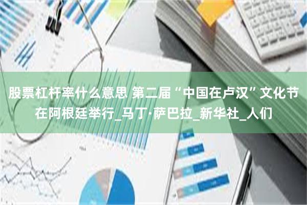 股票杠杆率什么意思 第二届“中国在卢汉”文化节在阿根廷举行_马丁·萨巴拉_新华社_人们