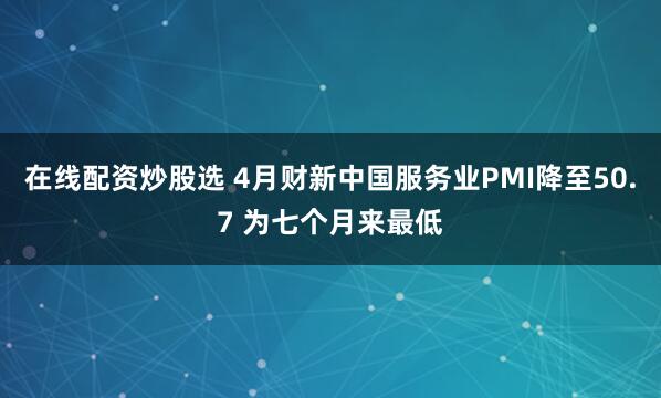 在线配资炒股选 4月财新中国服务业PMI降至50.7 为七个月来最低