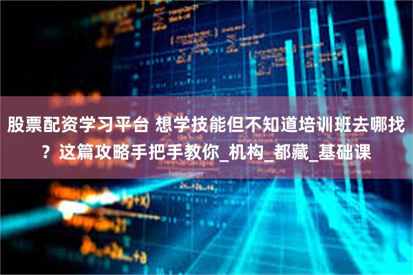 股票配资学习平台 想学技能但不知道培训班去哪找？这篇攻略手把手教你_机构_都藏_基础课