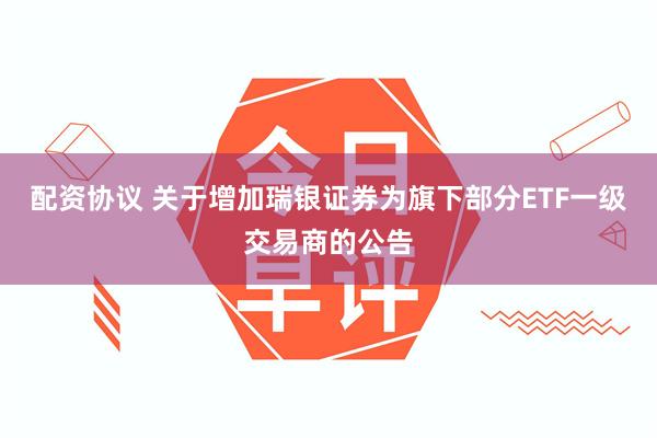配资协议 关于增加瑞银证券为旗下部分ETF一级交易商的公告