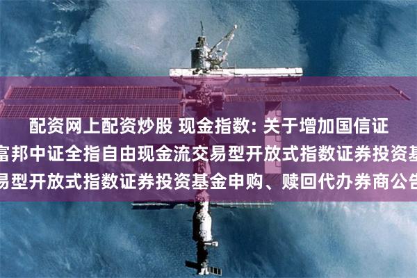 配资网上配资炒股 现金指数: 关于增加国信证券股份有限公司为方正富邦中证全指自由现金流交易型开放式指数证券投资基金申购、赎回代办券商公告