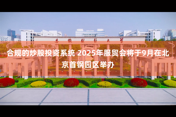 合规的炒股投资系统 2025年服贸会将于9月在北京首钢园区举办