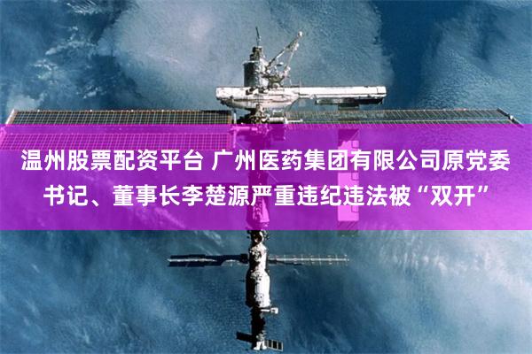 温州股票配资平台 广州医药集团有限公司原党委书记、董事长李楚源严重违纪违法被“双开”