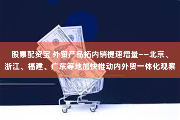 股票配资宝 外贸产品拓内销提速增量——北京、浙江、福建、广东等地加快推动内外贸一体化观察