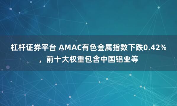 杠杆证券平台 AMAC有色金属指数下跌0.42%，前十大权重包含中国铝业等