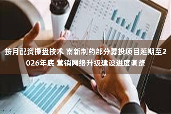 按月配资操盘技术 南新制药部分募投项目延期至2026年底 营销网络升级建设进度调整