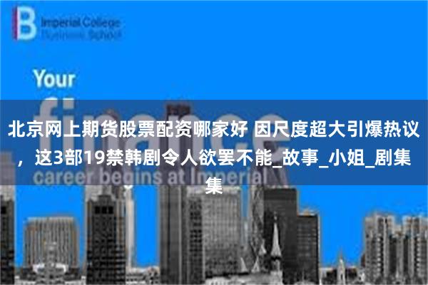 北京网上期货股票配资哪家好 因尺度超大引爆热议，这3部19禁韩剧令人欲罢不能_故事_小姐_剧集