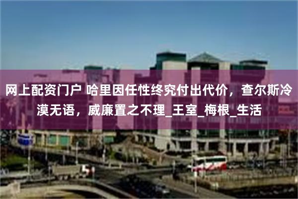 网上配资门户 哈里因任性终究付出代价，查尔斯冷漠无语，威廉置之不理_王室_梅根_生活