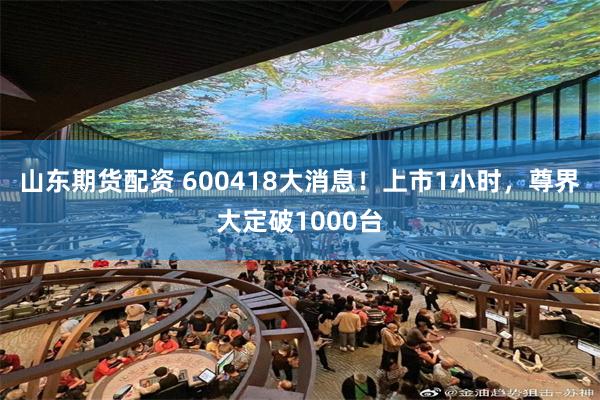 山东期货配资 600418大消息！上市1小时，尊界大定破1000台
