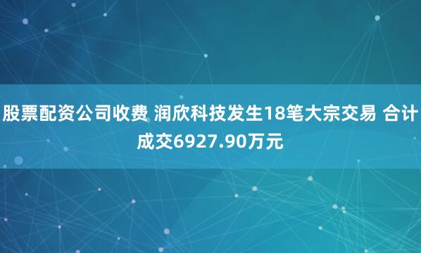 股票配资公司收费 润欣科技发生18笔大宗交易 合计成交6927.90万元