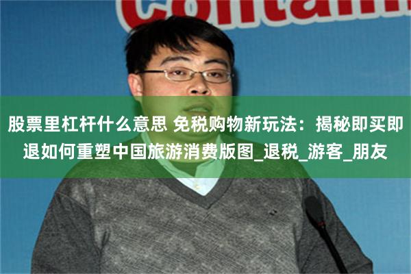 股票里杠杆什么意思 免税购物新玩法：揭秘即买即退如何重塑中国旅游消费版图_退税_游客_朋友