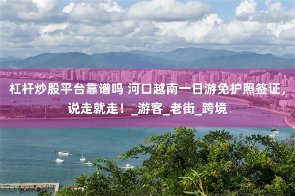 杠杆炒股平台靠谱吗 河口越南一日游免护照签证，说走就走！_游客_老街_跨境