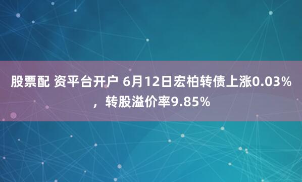股票配 资平台开户 6月12日宏柏转债上涨0.03%，转股溢价率9.85%