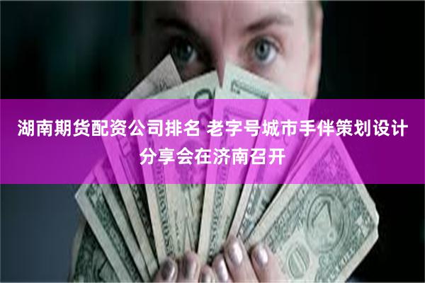 湖南期货配资公司排名 老字号城市手伴策划设计分享会在济南召开