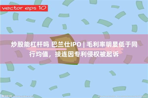 炒股能杠杆吗 巴兰仕IPO | 毛利率明显低于同行均值，接连因专利侵权被起诉
