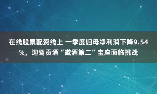 在线股票配资线上 一季度归母净利润下降9.54%，迎驾贡酒“徽酒第二”宝座面临挑战