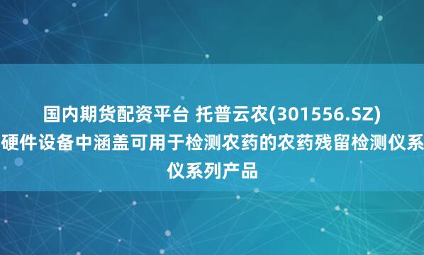 国内期货配资平台 托普云农(301556.SZ)：智能硬件设备中涵盖可用于检测农药的农药残留检测仪系列产品