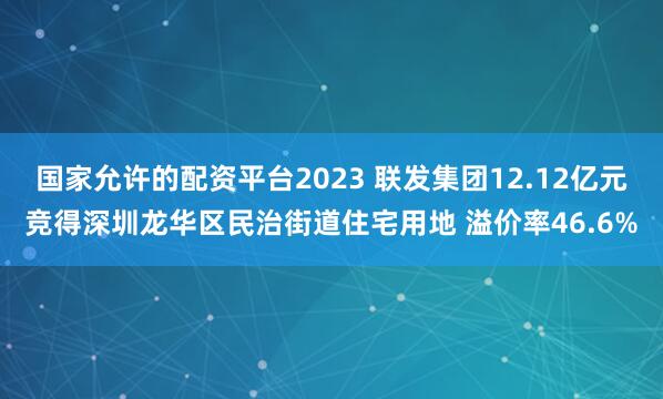 国家允许的配资平台2023 联发集团12.12亿元竞得深圳龙华区民治街道住宅用地 溢价率46.6%