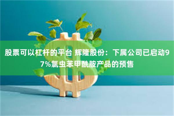 股票可以杠杆的平台 辉隆股份：下属公司已启动97%氯虫苯甲酰胺产品的预售