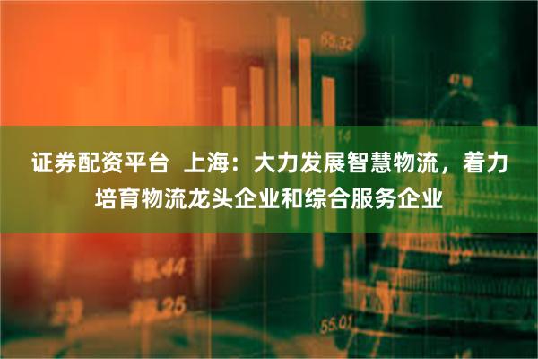 证券配资平台  上海：大力发展智慧物流，着力培育物流龙头企业和综合服务企业
