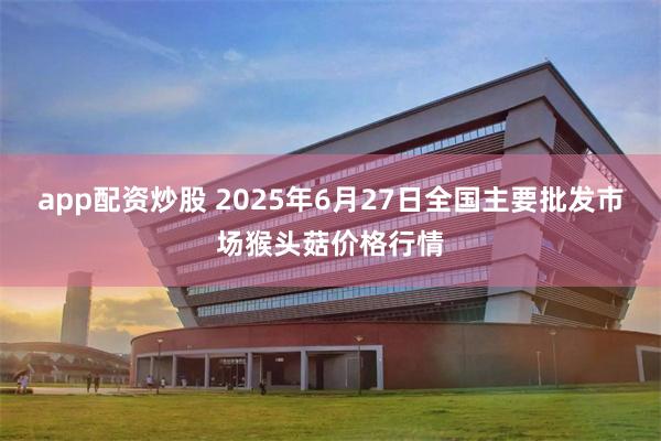 app配资炒股 2025年6月27日全国主要批发市场猴头菇价格行情