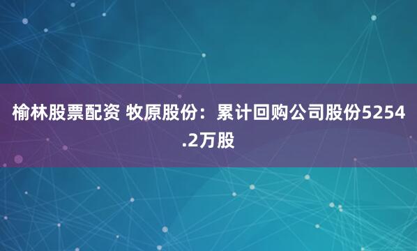 榆林股票配资 牧原股份：累计回购公司股份5254.2万股