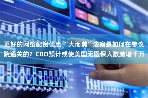 更好的网络配资优惠 “大而美”法案是如何在参议院通关的？CBO预计或使美国无医保人数激增千万