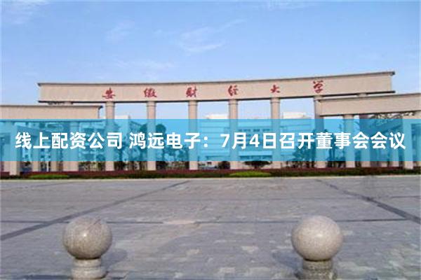 线上配资公司 鸿远电子：7月4日召开董事会会议